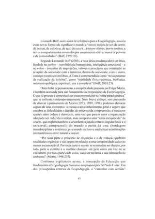 43
Leonardo Boff, outro autor de referência para a Ecopedagogia, associa
estas novas formas de significar o mundo a “novos modos de ser, de sentir,
de pensar, de valorizar, de agir, de rezar (...) novos valores, novos sonhos, e
novos comportamentos assumidos por um número cada vez maior de pessoas
e de comunidades” (Boff, 1996:30).
Segundo Leonardo Boff (2003), a base dessa mudança deve ser ética,
fundada no pathos – sensibilidade humanitária, inteligência emocional – e
no ethos – conjunto de inspirações, valores e princípios que orientarão as
relações da sociedade com a natureza, dentro da sociedade, com o outro,
consigo mesmo e com Deus. ATerra é compreendida como “novo patamar
da realização da história”, como “totalidade físico-química, biológica,
socioantropológica, espiritual, una e complexa” (Boff, 2003:23).
Outra linha de pensamento, a complexidade proposta por Edgar Morin,
é também acessada para dar fundamento às proposições da Ecopedagogia.
O que se procura é contextualizar essas proposições na “crise paradigmática”
que se enfrenta contemporaneamente. Num breve esboço, sem pretensão
de abarcar o pensamento de Morin (1973, 1989, 1998), podemos destacar
alguns de seus elementos: a recusa a um conhecimento geral e seguro que
encubra as dificuldades e dúvidas do processo de compreensão; a busca por
ajustes entre ordem e desordem, uma vez que para o autor a organização
não pode ser reduzida à ordem, mas comporta uma “idéia enriquecida” de
ordem, que engloba também a desordem; a junção entre o singular/local e o
universal; compreensão do mundo a partir de uma abordagem
transdisciplinar e sistêmica, procurando inclusive estabelecer combinações
intersistêmicas entre natural e social.
“Por toda parte o princípio de disjunção e o de redução quebram
totalidades orgânicas e são cegos em relação a uma complexidade cada vez
menos escamoteável. Por toda parte o sujeito se reintroduz no objecto, por
toda parte o espírito e a matéria chamam um pelo outro em vez de se
excluírem, por toda parte cada coisa, cada ser reclama a sua reinserção no
ambiente” (Morin, 1998:207).
Conforme explicitado acima, a concepção de Educação que
fundamenta a Ecopedagogia baseia-se nas proposições de Paulo Freire. Um
dos pressupostos centrais da Ecopedagogia, o “caminhar com sentido”
 
