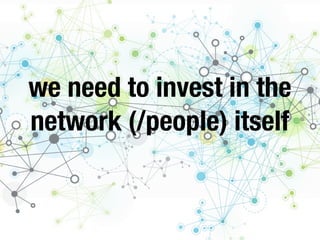 we need to invest in the
network (/people) itself
 