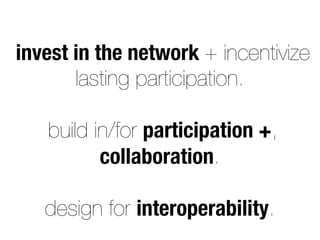 invest in the network + incentivize
lasting participation.
build in/for participation +,
collaboration.
design for interoperability.
 