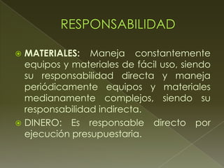  MATERIALES: Maneja constantemente
equipos y materiales de fácil uso, siendo
su responsabilidad directa y maneja
periódicamente equipos y materiales
medianamente complejos, siendo su
responsabilidad indirecta.
 DINERO: Es responsable directo por
ejecución presupuestaria.
 