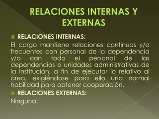  RELACIONES INTERNAS:
El cargo mantiene relaciones continuas y/o
frecuentes con personal de la dependencia
y/o con todo el personal de las
dependencias o unidades administrativas de
la Institución, a fin de ejecutar lo relativo al
área, exigiéndose para ello una normal
habilidad para obtener cooperación.
 RELACIONES EXTERNAS:
Ninguna.
 