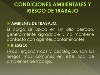 AMBIENTE DE TRABAJO:
El cargo se ubica en un sitio cerrado,
generalmente agradable y no mantiene
contacto con agentes contaminantes.
 RIESGO:
Físico, ergonómicos y psicológico. son los
riesgos mas comunes en este tipo de
ambientes de trabajo.
 