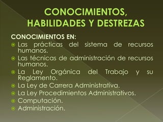 CONOCIMIENTOS EN:
 Las prácticas del sistema de recursos
humanos.
 Las técnicas de administración de recursos
humanos.
 La Ley Orgánica del Trabajo y su
Reglamento.
 La Ley de Carrera Administrativa.
 La Ley Procedimientos Administrativos.
 Computación.
 Administración.
 