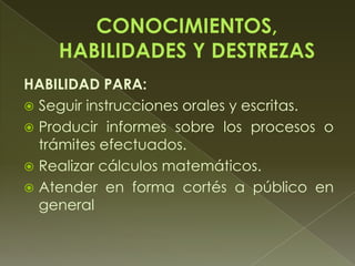 HABILIDAD PARA:
 Seguir instrucciones orales y escritas.
 Producir informes sobre los procesos o
trámites efectuados.
 Realizar cálculos matemáticos.
 Atender en forma cortés a público en
general
 