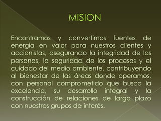 Encontramos y convertimos fuentes de
energía en valor para nuestros clientes y
accionistas, asegurando la integridad de las
personas, la seguridad de los procesos y el
cuidado del medio ambiente, contribuyendo
al bienestar de las áreas donde operamos,
con personal comprometido que busca la
excelencia, su desarrollo integral y la
construcción de relaciones de largo plazo
con nuestros grupos de interés.
 