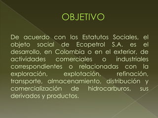De acuerdo con los Estatutos Sociales, el
objeto social de Ecopetrol S.A. es el
desarrollo, en Colombia o en el exterior, de
actividades comerciales o industriales
correspondientes o relacionadas con la
exploración, explotación, refinación,
transporte, almacenamiento, distribución y
comercialización de hidrocarburos, sus
derivados y productos.
 