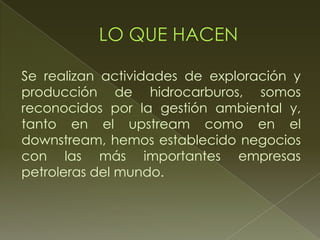 Se realizan actividades de exploración y
producción de hidrocarburos, somos
reconocidos por la gestión ambiental y,
tanto en el upstream como en el
downstream, hemos establecido negocios
con las más importantes empresas
petroleras del mundo.
 