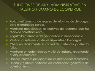  Aplica instrumentos de registro de información de cargo,
para el análisis de cargos.
 Mantiene actualizados los archivos del personal que ha
recibido adiestramiento.
 Registra la asistencia del personal de la dependencia.
 Verifica las referencias de los aspirantes a los cargos.
 Chequea diariamente el control de asistencia y detecta
fallas.
 Mantiene en orden equipo y sitio de trabajo, reportando
cualquier anomalía.
 Elabora informes periódicos de las actividades realizadas.
 Diseña y elabora cartelera de información general y de
adiestramiento.
 