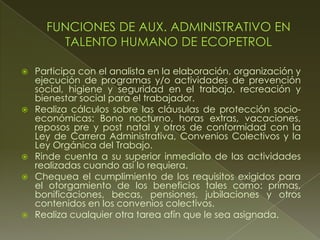  Participa con el analista en la elaboración, organización y
ejecución de programas y/o actividades de prevención
social, higiene y seguridad en el trabajo, recreación y
bienestar social para el trabajador.
 Realiza cálculos sobre las cláusulas de protección socio-
económicas: Bono nocturno, horas extras, vacaciones,
reposos pre y post natal y otros de conformidad con la
Ley de Carrera Administrativa, Convenios Colectivos y la
Ley Orgánica del Trabajo.
 Rinde cuenta a su superior inmediato de las actividades
realizadas cuando así lo requiera.
 Chequea el cumplimiento de los requisitos exigidos para
el otorgamiento de los beneficios tales como: primas,
bonificaciones, becas, pensiones, jubilaciones y otros
contenidos en los convenios colectivos.
 Realiza cualquier otra tarea afín que le sea asignada.
 
