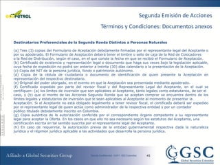 Segunda Emisión de Acciones
                                                    Términos y Condiciones: Documentos anexos

Destinatarios Preferenciales de la Segunda Ronda Distintos a Personas Naturales

(a) Tres (3) copias del Formulario de Aceptación debidamente firmadas por el representante legal del Aceptante o
por su apoderado. El Formulario de Aceptación deberá tener el timbre o sello de caja de la Red de Colocadores
o la Red de Distribución, según el caso, en el que conste la fecha en que se recibió el Formulario de Aceptación.
(b) Certificado de existencia y representación legal o documento que haga sus veces bajo la legislación aplicable,
cuya fecha de expedición no podrá ser anterior a treinta (30) días calendario a la presentación de la Aceptación.
(c) Copia del NIT de la persona jurídica, fondo o patrimonio autónomo.
(d) Copia de la cédula de ciudadanía o documento de identificación de quien presente la Aceptación en
representación del respectivo destinatario.
(e) Original del poder otorgado, en el evento en que la Aceptación sea presentada mediante apoderado.
(f) Certificado expedido por parte del revisor fiscal y del Representante Legal del Aceptante, en el cual se
certifiquen: (a) los límites de inversión que son aplicables al Aceptante, tanto legales como estatutarios, de ser el
caso, y (b) que el monto de las Acciones Segunda Ronda que se aceptan comprar se encuentra dentro de los
límites legales y estatutarios de inversión que le sean aplicables al Aceptante al momento de presentar la
Aceptación. Si el Aceptante no está obligado legalmente a tener revisor fiscal, el certificado deberá ser expedido
por el representante legal de quien actúe como administrador de la respectiva entidad y por un contador
público titulado debidamente inscrito en Colombia.
(g) Copia auténtica de la autorización conferida por el correspondiente órgano competente a su representante
legal para aceptar la Oferta. En los casos en que ello no sea necesario según los estatutos del Aceptante, una
certificación escrita en tal sentido suscrita por el representante legal del Aceptante.
(h) En caso de requerirse, la autorización previa de la entidad gubernamental respectiva dada la naturaleza
jurídica y el régimen jurídico aplicable a las actividades que desarrolla la persona jurídica.




                                                                               45
 