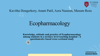 Ecopharmacology
MASUM REZA
PRESENTED BY
Knowledge, attitude and practice of Ecopharmacology
among students in a tertiary level teaching hospital : A
questionnaire based cross sectional study
Kavitha Dongerkery, Anant Patil, Azra Naseem, Masum Reza
 