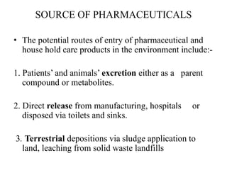 SOURCE OF PHARMACEUTICALS
• The potential routes of entry of pharmaceutical and
house hold care products in the environment include:-
1. Patients’ and animals’ excretion either as a parent
compound or metabolites.
2. Direct release from manufacturing, hospitals or
disposed via toilets and sinks.
3. Terrestrial depositions via sludge application to
land, leaching from solid waste landfills
 
