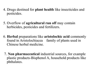 4. Drugs destined for plant health like insecticides and
pesticides.
5. Overflow of agricultural run off may contain
herbicides, pesticides and fertilizers.
6. Herbal preparations like aristolochic acid commonly
found in Aristolochiacea family of plants used in
Chinese herbal medicine.
7. Non pharmaceutical industrial sources, for example
plastic products-Bisphenol A, household products like
phthalates.
 