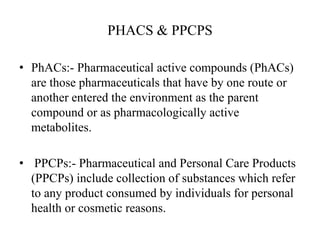 PHACS & PPCPS
• PhACs:- Pharmaceutical active compounds (PhACs)
are those pharmaceuticals that have by one route or
another entered the environment as the parent
compound or as pharmacologically active
metabolites.
• PPCPs:- Pharmaceutical and Personal Care Products
(PPCPs) include collection of substances which refer
to any product consumed by individuals for personal
health or cosmetic reasons.
 