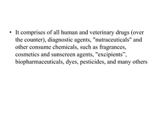 • It comprises of all human and veterinary drugs (over
the counter), diagnostic agents, "nutraceuticals" and
other consume chemicals, such as fragrances,
cosmetics and sunscreen agents, "excipients”,
biopharmaceuticals, dyes, pesticides, and many others
 