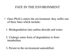 FATE IN THE ENVIRONMENT
• Once PhACs enters the environment, they suffer one
of three fates which include:
1. Biodegradation into carbon dioxide and water.
2. Undergo some form of degradation to form
metabolites.
3. Persist in the environment unmodified.
 