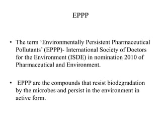 EPPP
• The term ‘Environmentally Persistent Pharmaceutical
Pollutants’ (EPPP)- International Society of Doctors
for the Environment (ISDE) in nomination 2010 of
Pharmaceutical and Environment.
• EPPP are the compounds that resist biodegradation
by the microbes and persist in the environment in
active form.
 