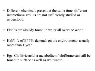 • Different chemicals present at the same time, different
interactions- results are not sufficiently studied or
understood.
• EPPPs are already found in water all over the world.
• Half life of EPPPs depends on the environment- usually
more than 1 year.
• Eg:- Clofibric acid, a metabolite of clofibrate can still be
found in surface as well as wellwater.
 