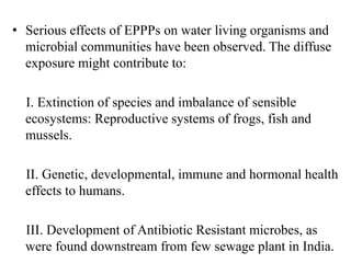 • Serious effects of EPPPs on water living organisms and
microbial communities have been observed. The diffuse
exposure might contribute to:
I. Extinction of species and imbalance of sensible
ecosystems: Reproductive systems of frogs, fish and
mussels.
II. Genetic, developmental, immune and hormonal health
effects to humans.
III. Development of Antibiotic Resistant microbes, as
were found downstream from few sewage plant in India.
 