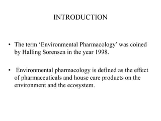 INTRODUCTION
• The term ‘Environmental Pharmacology’ was coined
by Halling Sorensen in the year 1998.
• Environmental pharmacology is defined as the effect
of pharmaceuticals and house care products on the
environment and the ecosystem.
 