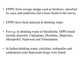 • EPPPs from sewage sludge used as fertilizes- absorbed
by soya, and antibiotics have been found in the leaves.
• EPPPs have been detected in drinking water.
• For e.g. In drinking water of Stockholm, EPPS found
include Atenolol, Citalopram, Diclofenc, Ibuprofen,
Metoprolol, Naproxen and Trimetoprim.
• In Indian drinking water, cetirizine, terbinafine and
cataboprain (anti depressant drug) were found.
 