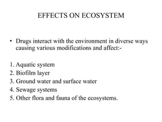 EFFECTS ON ECOSYSTEM
• Drugs interact with the environment in diverse ways
causing various modifications and affect:-
1. Aquatic system
2. Biofilm layer
3. Ground water and surface water
4. Sewage systems
5. Other flora and fauna of the ecosystems.
 