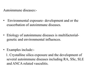 Autoimmune diseases:-
• Environmental exposure- development and or the
exacerbation of autoimmune diseases.
• Etiology of autoimmune diseases is multifactorial-
genetic and environmental influences.
• Examples include:-
1. Crystalline silica exposure and the development of
several autoimmune diseases including RA, SSc, SLE
and ANCA related vasculitis.
 