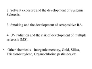 2. Solvent exposure and the development of Systemic
Sclerosis.
3. Smoking and the development of seropositive RA.
4. UV radiation and the risk of development of multiple
sclerosis (MS).
• Other chemicals - Inorganic mercury, Gold, Silica,
Trichloroethylene, Organochlorine pesticides,etc.
 