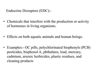 Endocrine Disruptors (EDC):-
• Chemicals that interfere with the production or activity
of hormones in living organisms.
• Effects on both aquatic animals and human beings.
• Examples:- OC pills, polychlorinated biophenyls (PCB)
pesticides, bisphenol A, phthalates, lead, mercury,
cadmium, arsenic herbicides, plastic residues, and
cleaning products
 