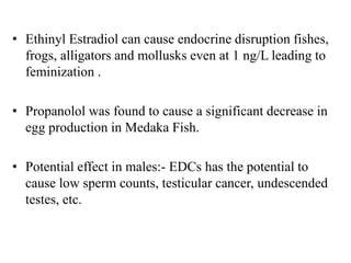 • Ethinyl Estradiol can cause endocrine disruption fishes,
frogs, alligators and mollusks even at 1 ng/L leading to
feminization .
• Propanolol was found to cause a significant decrease in
egg production in Medaka Fish.
• Potential effect in males:- EDCs has the potential to
cause low sperm counts, testicular cancer, undescended
testes, etc.
 