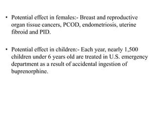 • Potential effect in females:- Breast and reproductive
organ tissue cancers, PCOD, endometriosis, uterine
fibroid and PID.
• Potential effect in children:- Each year, nearly 1,500
children under 6 years old are treated in U.S. emergency
department as a result of accidental ingestion of
buprenorphine.
 