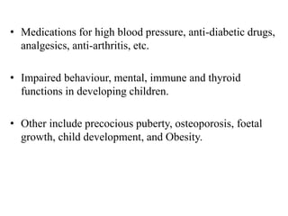 • Medications for high blood pressure, anti-diabetic drugs,
analgesics, anti-arthritis, etc.
• Impaired behaviour, mental, immune and thyroid
functions in developing children.
• Other include precocious puberty, osteoporosis, foetal
growth, child development, and Obesity.
 