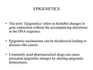 EPIGENETICS
• The term ‘Epigenetics’ refers to heritable changes in
gene expression without the accompanying alterations
in the DNA sequence.
• Epigenetic mechanisms can be misdirected leading to
diseases like cancer.
• Commonly used pharmaceutical drugs can cause
persistent epigenetic changes by altering epigenetic
homeostasis.
 