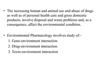 • The increasing human and animal use and abuse of drugs
as well as of personal health care and gross domestic
products, involve disposal and waste problems and, as a
consequence, affect the environmental condition.
• Environmental Pharmacology involves study of:-
1. Gene-environment interaction.
2. Drug-environment interaction.
3. Toxin-environment interaction
 