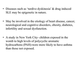• Diseases such as ‘turdive dyskinesia’ & drug induced
SLE may be epigenetic in nature.
• May be involved in the etiology of heart disease, cancer,
neurological and cognitive disorders, obesity, diabetes,
infertility and sexual dysfunction.
• A study in New York City- children exposed in the
womb to high levels of polycyclic aromatic
hydrocarbons (PAH)-were more likely to have asthma
than those not exposed.
 