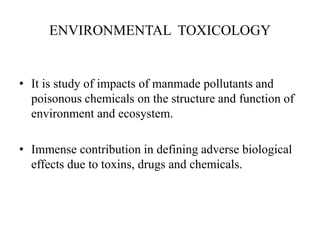ENVIRONMENTAL TOXICOLOGY
• It is study of impacts of manmade pollutants and
poisonous chemicals on the structure and function of
environment and ecosystem.
• Immense contribution in defining adverse biological
effects due to toxins, drugs and chemicals.
 