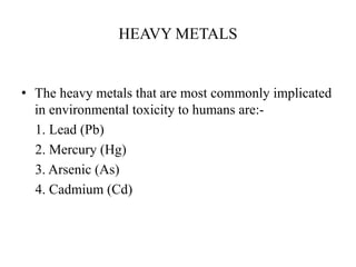 HEAVY METALS
• The heavy metals that are most commonly implicated
in environmental toxicity to humans are:-
1. Lead (Pb)
2. Mercury (Hg)
3. Arsenic (As)
4. Cadmium (Cd)
 