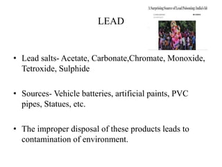 LEAD
• Lead salts- Acetate, Carbonate,Chromate, Monoxide,
Tetroxide, Sulphide
• Sources- Vehicle batteries, artificial paints, PVC
pipes, Statues, etc.
• The improper disposal of these products leads to
contamination of environment.
 