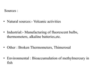 Sources :
• Natural sources:- Volcanic activities
• Industrial:- Manufacturing of fluorescent bulbs,
thermometers, alkaline batteries,etc.
• Other : Broken Thermometers, Thimerosal
• Environmental : Bioaccumulation of methylmercury in
fish
 