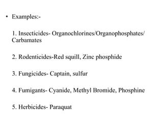 • Examples:-
1. Insecticides- Organochlorines/Organophosphates/
Carbamates
2. Rodenticides-Red squill, Zinc phosphide
3. Fungicides- Captain, sulfur
4. Fumigants- Cyanide, Methyl Bromide, Phosphine
5. Herbicides- Paraquat
 