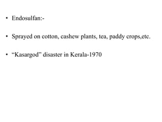 • Endosulfan:-
• Sprayed on cotton, cashew plants, tea, paddy crops,etc.
• “Kasargod” disaster in Kerala-1970
 