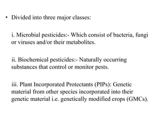 • Divided into three major classes:
i. Microbial pesticides:- Which consist of bacteria, fungi
or viruses and/or their metabolites.
ii. Biochemical pesticides:- Naturally occurring
substances that control or monitor pests.
iii. Plant Incorporated Protectants (PIPs): Genetic
material from other species incorporated into their
genetic material i.e. genetically modified crops (GMCs).
 