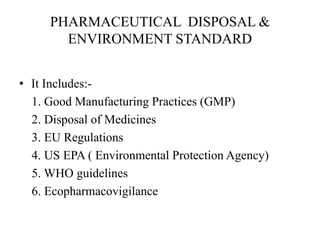 PHARMACEUTICAL DISPOSAL &
ENVIRONMENT STANDARD
• It Includes:-
1. Good Manufacturing Practices (GMP)
2. Disposal of Medicines
3. EU Regulations
4. US EPA ( Environmental Protection Agency)
5. WHO guidelines
6. Ecopharmacovigilance
 
