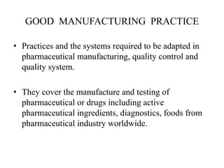 GOOD MANUFACTURING PRACTICE
• Practices and the systems required to be adapted in
pharmaceutical manufacturing, quality control and
quality system.
• They cover the manufacture and testing of
pharmaceutical or drugs including active
pharmaceutical ingredients, diagnostics, foods from
pharmaceutical industry worldwide.
 