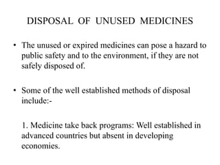DISPOSAL OF UNUSED MEDICINES
• The unused or expired medicines can pose a hazard to
public safety and to the environment, if they are not
safely disposed of.
• Some of the well established methods of disposal
include:-
1. Medicine take back programs: Well established in
advanced countries but absent in developing
economies.
 