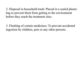 2. Disposal in household trash: Placed in a sealed plastic
bag to prevent them from getting to the environment
before they reach the treatment sites.
3. Flushing of certain medicines: To prevent accidental
ingestion by children, pets or any other persons.
 