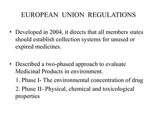 EUROPEAN UNION REGULATIONS
• Developed in 2004, it directs that all members states
should establish collection systems for unused or
expired medicines.
• Described a two-phased approach to evaluate
Medicinal Products in environment.
1. Phase I- The environmental concentration of drug
2. Phase II- Physical, chemical and toxicological
properties
 