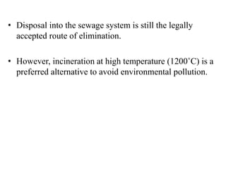 • Disposal into the sewage system is still the legally
accepted route of elimination.
• However, incineration at high temperature (1200˚C) is a
preferred alternative to avoid environmental pollution.
 