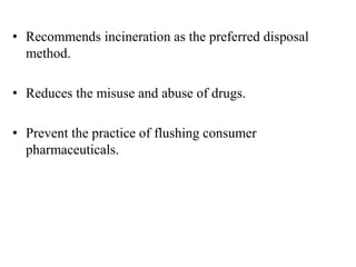 • Recommends incineration as the preferred disposal
method.
• Reduces the misuse and abuse of drugs.
• Prevent the practice of flushing consumer
pharmaceuticals.
 