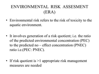 ENVIRONMENTAL RISK ASSESMENT
(ERA)
• Environmental risk refers to the risk of toxicity to the
aquatic environment.
• It involves generation of a risk quotient; i.e. the ratio
of the predicted environmental concentration (PEC)
to the predicted no – effect concentration (PNEC)
ratio i.e.(PEC: PNEC).
• If risk quotient is >1 appropriate risk management
measures are needed
 